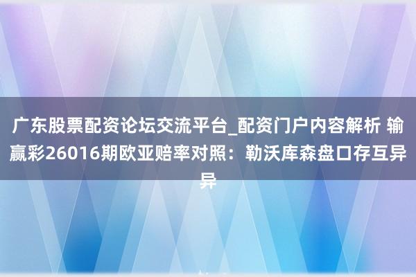 广东股票配资论坛交流平台_配资门户内容解析 输赢彩26016期欧亚赔率对照：勒沃库森盘口存互异