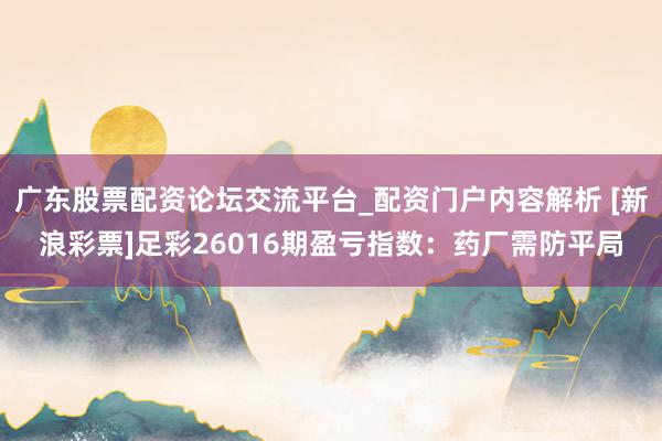 广东股票配资论坛交流平台_配资门户内容解析 [新浪彩票]足彩26016期盈亏指数：药厂需防平局