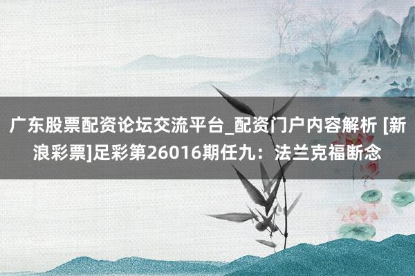 广东股票配资论坛交流平台_配资门户内容解析 [新浪彩票]足彩第26016期任九：法兰克福断念