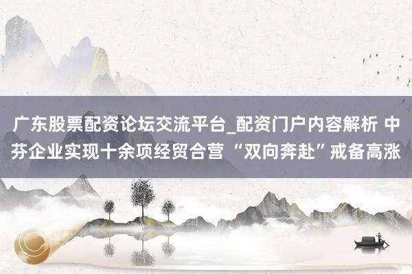 广东股票配资论坛交流平台_配资门户内容解析 中芬企业实现十余项经贸合营 “双向奔赴”戒备高涨