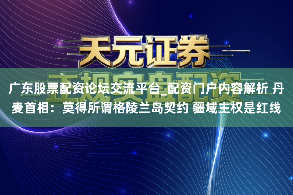广东股票配资论坛交流平台_配资门户内容解析 丹麦首相：莫得所谓格陵兰岛契约 疆域主权是红线