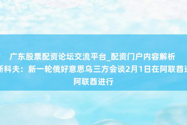 广东股票配资论坛交流平台_配资门户内容解析 佩斯科夫：新一轮俄好意思乌三方会谈2月1日在阿联酋进行