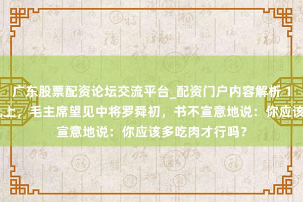 广东股票配资论坛交流平台_配资门户内容解析 1955年授衔典礼上，毛主席望见中将罗舜初，书不宣意地说：你应该多吃肉才行吗？
